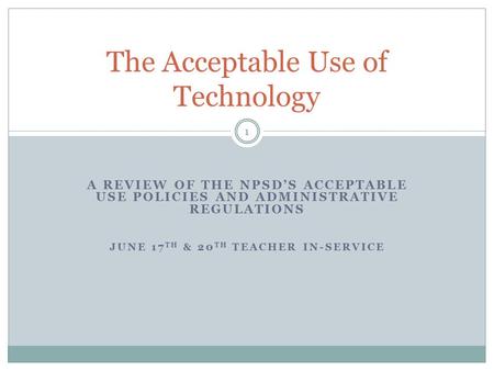 A REVIEW OF THE NPSD’S ACCEPTABLE USE POLICIES AND ADMINISTRATIVE REGULATIONS JUNE 17 TH & 20 TH TEACHER IN-SERVICE The Acceptable Use of Technology 1.