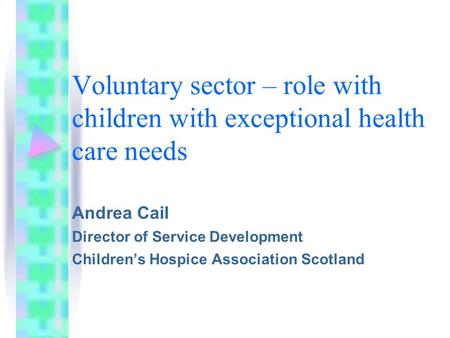 Voluntary sector – role with children with exceptional health care needs Andrea Cail Director of Service Development Children’s Hospice Association Scotland.