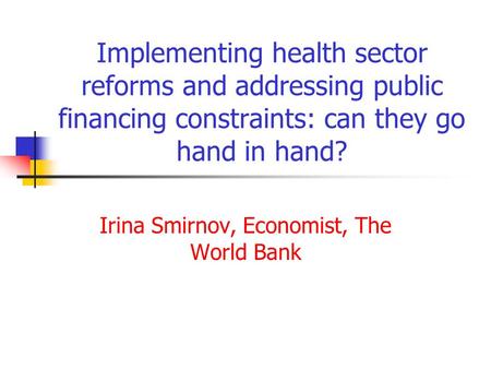 Implementing health sector reforms and addressing public financing constraints: can they go hand in hand? Irina Smirnov, Economist, The World Bank.