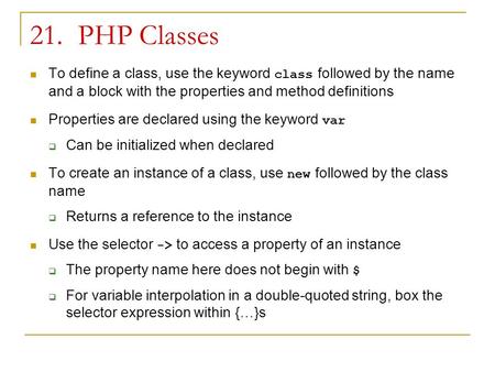 21. PHP Classes To define a class, use the keyword class followed by the name and a block with the properties and method definitions Properties are declared.