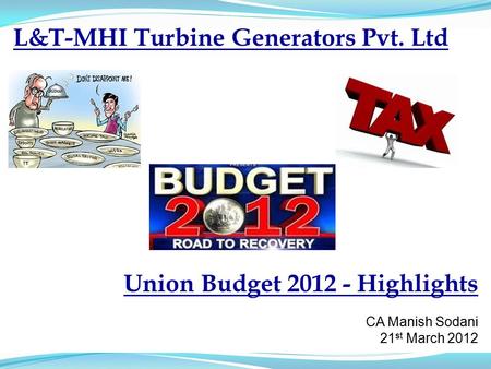 L&T-MHI Turbine Generators Pvt. Ltd Union Budget 2012 - Highlights CA Manish Sodani 21 st March 2012.