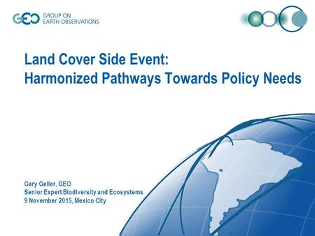 Land Cover Side Event: Harmonized Pathways Towards Policy Needs Gary Geller, GEO Senior Expert Biodiversity and Ecosystems 9 November 2015, Mexico City.