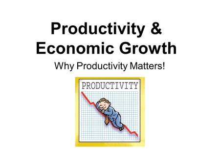 Productivity & Economic Growth Why Productivity Matters!