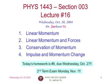 Wednesday, Oct. 20, 2004PHYS 1443-003, Fall 2004 Dr. Jaehoon Yu 1 1.Linear Momentum 2.Linear Momentum and Forces 3.Conservation of Momentum 4.Impulse and.