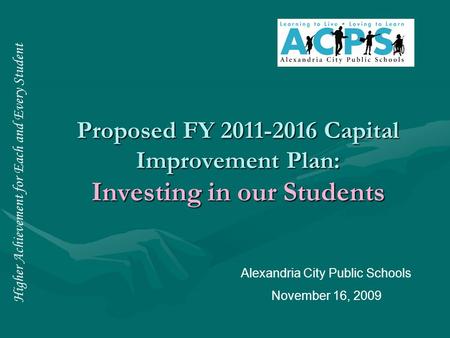 Higher Achievement for Each and Every Student Proposed FY 2011-2016 Capital Improvement Plan: Investing in our Students Alexandria City Public Schools.