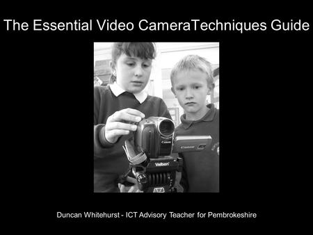 The Essential Video CameraTechniques Guide Duncan Whitehurst - ICT Advisory Teacher for Pembrokeshire.