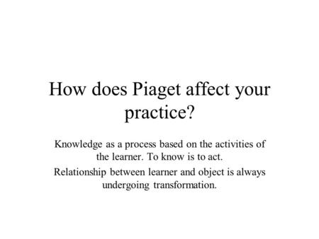 How does Piaget affect your practice? Knowledge as a process based on the activities of the learner. To know is to act. Relationship between learner and.