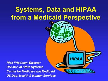 Systems, Data and HIPAA from a Medicaid Perspective Rick Friedman, Director Division of State Systems Center for Medicare and Medicaid US Dept Health &