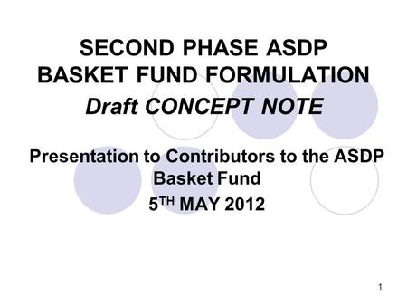 1 SECOND PHASE ASDP BASKET FUND FORMULATION Draft CONCEPT NOTE Presentation to Contributors to the ASDP Basket Fund 5 TH MAY 2012.