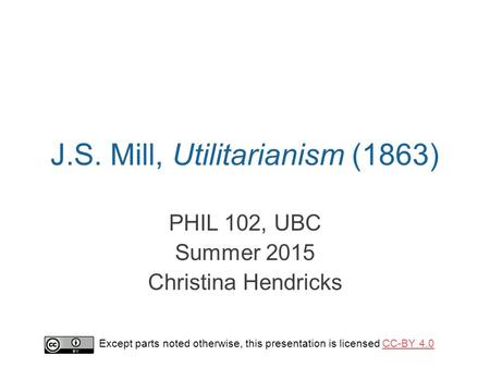 J.S. Mill, Utilitarianism (1863) PHIL 102, UBC Summer 2015 Christina Hendricks Except parts noted otherwise, this presentation is licensed CC-BY 4.0CC-BY.