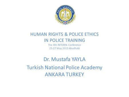 HUMAN RIGHTS & POLICE ETHICS IN POLICE TRAINING The 4th INTERPA Conference 25-27 May 2015 Abudhabi Dr. Mustafa YAYLA Turkish National Police Academy ANKARA.