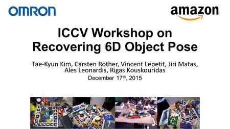 ICCV Workshop on Recovering 6D Object Pose Tae-Kyun Kim, Carsten Rother, Vincent Lepetit, Jiri Matas, Ales Leonardis, Rigas Kouskouridas December 17 th,