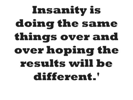 Insanity is doing the same things over and over hoping the results will be different.'