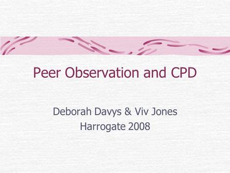 Peer Observation and CPD Deborah Davys & Viv Jones Harrogate 2008.