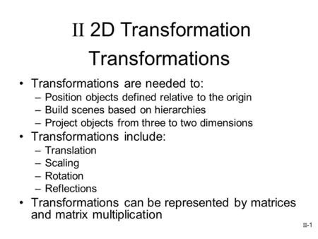 II-1 Transformations Transformations are needed to: –Position objects defined relative to the origin –Build scenes based on hierarchies –Project objects.