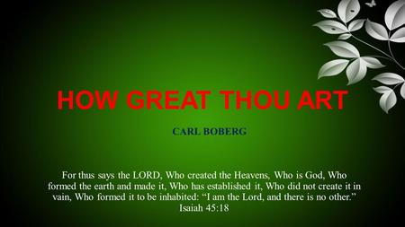 HOW GREAT THOU ART For thus says the LORD, Who created the Heavens, Who is God, Who formed the earth and made it, Who has established it, Who did not create.