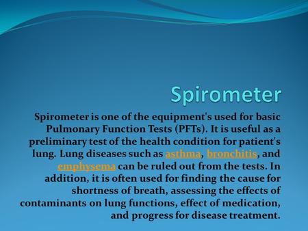 Spirometer is one of the equipment's used for basic Pulmonary Function Tests (PFTs). It is useful as a preliminary test of the health condition for patient's.