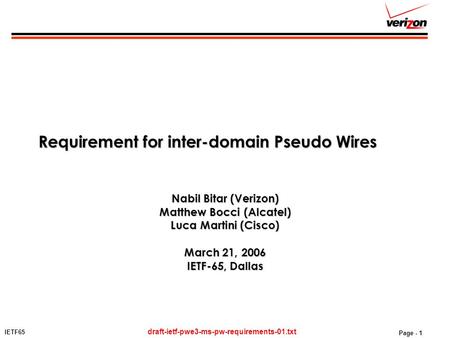 IETF65 draft-ietf-pwe3-ms-pw-requirements-01.txt Page - 1 Requirement for inter-domain Pseudo Wires Nabil Bitar (Verizon) Matthew Bocci (Alcatel) Luca.