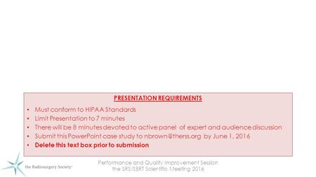 Performance and Quality Improvement Session the SRS/SBRT Scientific Meeting 2016 PRESENTATION REQUIREMENTS Must conform to HIPAA Standards Limit Presentation.