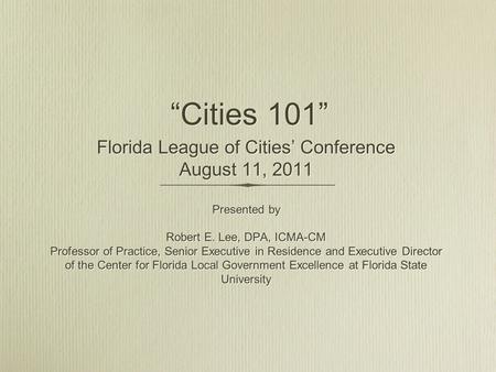 “Cities 101” Florida League of Cities’ Conference August 11, 2011 Presented by Robert E. Lee, DPA, ICMA-CM Professor of Practice, Senior Executive in Residence.