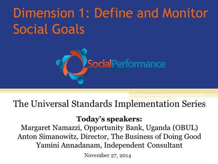 Dimension 1: Define and Monitor Social Goals Today’s speakers: Margaret Namazzi, Opportunity Bank, Uganda (OBUL) Anton Simanowitz, Director, The Business.