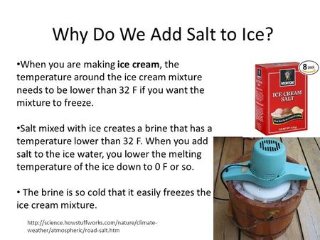 When you are making ice cream, the temperature around the ice cream mixture needs to be lower than 32 F if you want the mixture to freeze. Salt mixed with.