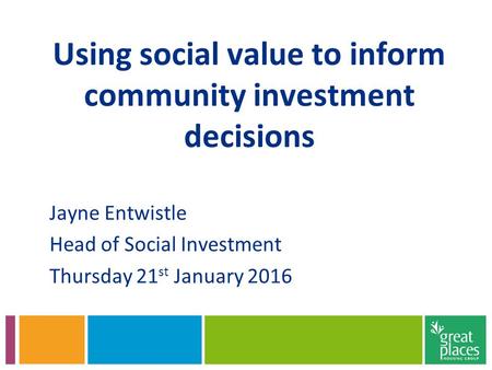 Using social value to inform community investment decisions Jayne Entwistle Head of Social Investment Thursday 21 st January 2016.