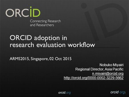 Orcid.org ORCID adoption in research evaluation workflow ARMS2015, Singapore, 02 Oct 2015 Nobuko Miyairi Regional Director, Asia Pacific