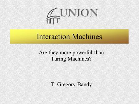 T. Gregory BandyInteraction Machines SeminarFebruary 21, 2003 - 1 Union College - Computer Science Graduate Program Interaction Machines Are they more.