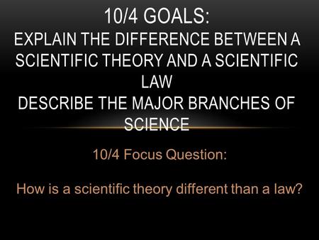 10/4 GOALS: EXPLAIN THE DIFFERENCE BETWEEN A SCIENTIFIC THEORY AND A SCIENTIFIC LAW DESCRIBE THE MAJOR BRANCHES OF SCIENCE 10/4 Focus Question: How is.