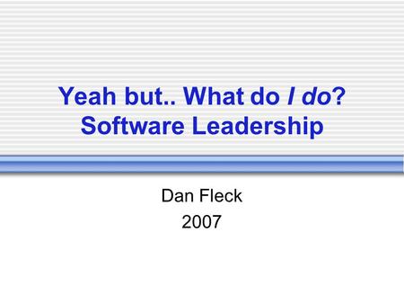 Yeah but.. What do I do? Software Leadership Dan Fleck 2007.