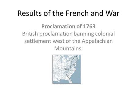 Results of the French and War Proclamation of 1763 British proclamation banning colonial settlement west of the Appalachian Mountains.