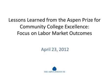 Lessons Learned from the Aspen Prize for Community College Excellence: Focus on Labor Market Outcomes April 23, 2012.