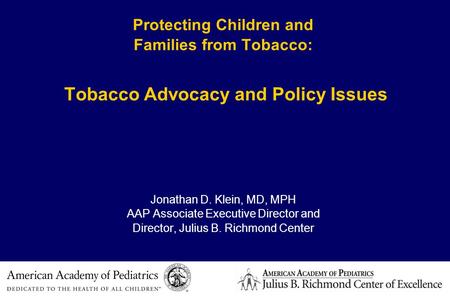 Protecting Children and Families from Tobacco: Tobacco Advocacy and Policy Issues Jonathan D. Klein, MD, MPH AAP Associate Executive Director and Director,