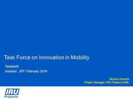 Task Force on Innovation in Mobility Taxiworld Istanbul, 05 th February 2016 Monica Giannini Project Manager, IRU Projects ASBL.