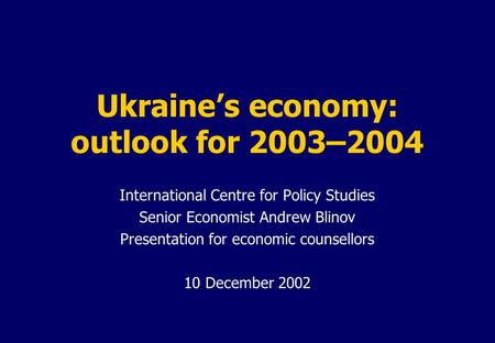 Ukraine’s economy: outlook for 2003–2004 International Centre for Policy Studies Senior Economist Andrew Blinov Presentation for economic counsellors 10.