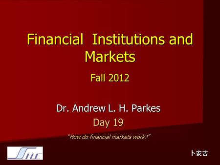 Financial Institutions and Markets Fall 2012 Dr. Andrew L. H. Parkes Day 19 “How do financial markets work?” 卜安吉.