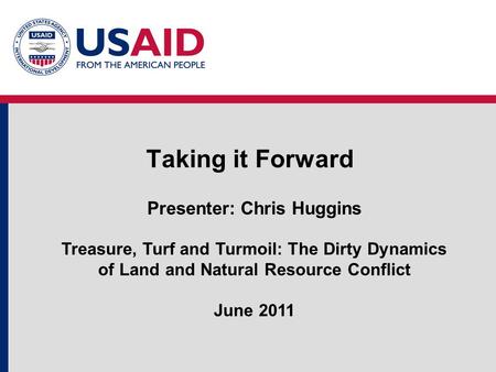 Taking it Forward Presenter: Chris Huggins Treasure, Turf and Turmoil: The Dirty Dynamics of Land and Natural Resource Conflict June 2011.