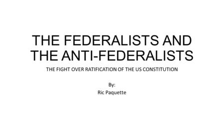 THE FEDERALISTS AND THE ANTI-FEDERALISTS THE FIGHT OVER RATIFICATION OF THE US CONSTITUTION By: Ric Paquette.