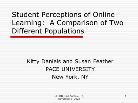 ISECON (San Antonio, TX) November 1, 2002 1 Student Perceptions of Online Learning: A Comparison of Two Different Populations Kitty Daniels and Susan Feather.