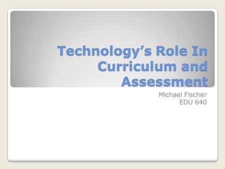 Technology’s Role In Curriculum and Assessment Michael Fischer EDU 640.