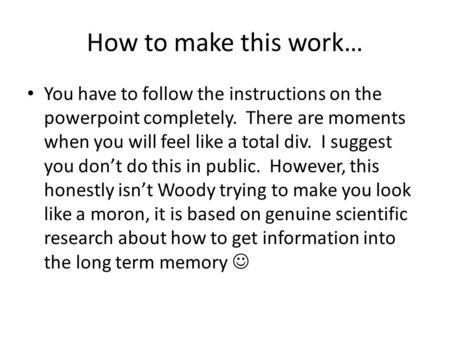 How to make this work… You have to follow the instructions on the powerpoint completely. There are moments when you will feel like a total div. I suggest.