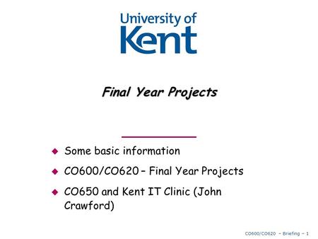 CO600/CO620 – Briefing – 1 Final Year Projects  Some basic information  CO600/CO620 – Final Year Projects  CO650 and Kent IT Clinic (John Crawford)