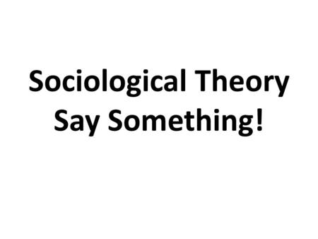 Sociological Theory Say Something!. Say Something Read the information on the slide…whether it’s a picture or written word Say Something about what you.