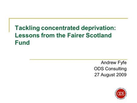 Tackling concentrated deprivation: Lessons from the Fairer Scotland Fund Andrew Fyfe ODS Consulting 27 August 2009.