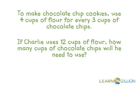 To make chocolate chip cookies, use 4 cups of flour for every 3 cups of chocolate chips. If Charlie uses 12 cups of flour, how many cups of chocolate chips.