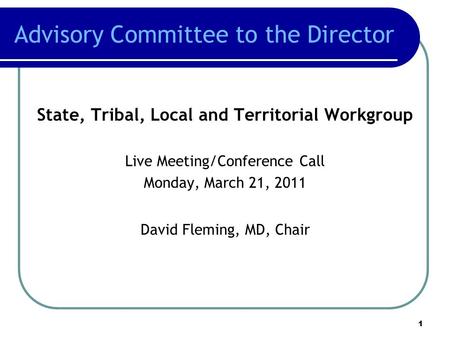 Advisory Committee to the Director State, Tribal, Local and Territorial Workgroup Live Meeting/Conference Call Monday, March 21, 2011 David Fleming, MD,