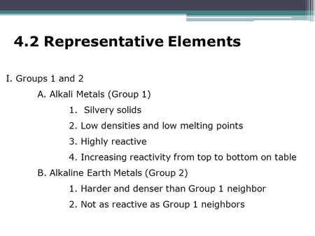 4.2 Representative Elements I. Groups 1 and 2 A. Alkali Metals (Group 1) 1. Silvery solids 2. Low densities and low melting points 3. Highly reactive 4.