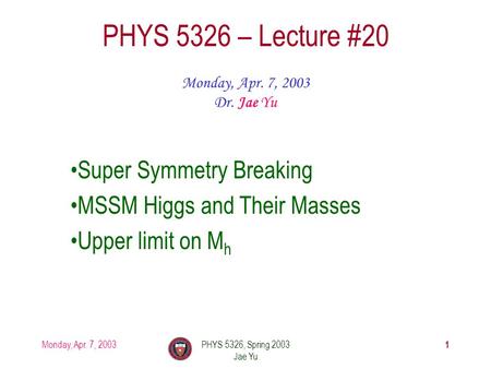 Monday, Apr. 7, 2003PHYS 5326, Spring 2003 Jae Yu 1 PHYS 5326 – Lecture #20 Monday, Apr. 7, 2003 Dr. Jae Yu Super Symmetry Breaking MSSM Higgs and Their.