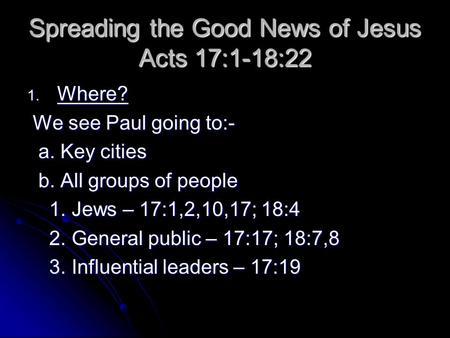 Spreading the Good News of Jesus Acts 17:1-18:22 1. Where? We see Paul going to:- We see Paul going to:- a. Key cities a. Key cities b. All groups of people.